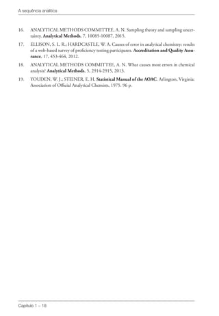 A sequência analítica
Capítulo 1 – 18
16. 	 ANALYTICAL METHODS COMMITTEE, A. N. Sampling theory and sampling uncer-
tainty. Analytical Methods, 7, 10085-10087, 2015.
17. 	 ELLISON, S. L. R.; HARDCASTLE, W. A. Causes of error in analytical chemistry: results
of a web-based survey of proficiency testing participants. Accreditation and Quality Assu-
rance, 17, 453-464, 2012.
18. 	 ANALYTICAL METHODS COMMITTEE, A. N. What causes most errors in chemical
analysis? Analytical Methods, 5, 2914-2915, 2013.
19. 	 YOUDEN, W. J.; STEINER, E. H. Statistical Manual of the AOAC. Arlington, Virginia:
Association of Official Analytical Chemists, 1975. 96 p.
 