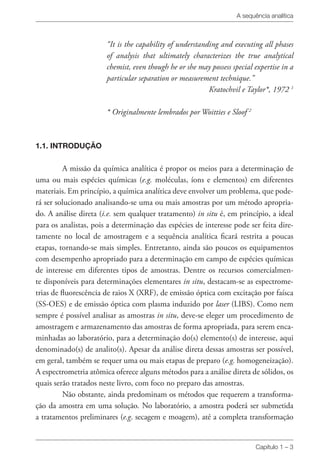A sequência analítica
Capítulo 1 – 3
“It is the capability of understanding and executing all phases
of analysis that ultimately characterizes the true analytical
chemist, even though he or she may possess special expertise in a
particular separation or measurement technique.”
Kratochvil e Taylor*, 1972 1
* Originalmente lembrados por Woitties e Sloof 2
1.1. INTRODUÇÃO
A missão da química analítica é propor os meios para a determinação de
uma ou mais espécies químicas (e.g. moléculas, íons e elementos) em diferentes
materiais. Em princípio, a química analítica deve envolver um problema, que pode-
rá ser solucionado analisando-se uma ou mais amostras por um método apropria-
do. A análise direta (i.e. sem qualquer tratamento) in situ é, em princípio, a ideal
para os analistas, pois a determinação das espécies de interesse pode ser feita dire-
tamente no local de amostragem e a sequência analítica ficará restrita a poucas
etapas, tornando-se mais simples. Entretanto, ainda são poucos os equipamentos
com desempenho apropriado para a determinação em campo de espécies químicas
de interesse em diferentes tipos de amostras. Dentre os recursos comercialmen-
te disponíveis para determinações elementares in situ, destacam-se as espectrome-
trias de fluorescência de raios X (XRF), de emissão óptica com excitação por faísca
(SS-OES) e de emissão óptica com plasma induzido por laser (LIBS). Como nem
sempre é possível analisar as amostras in situ, deve-se eleger um procedimento de
amostragem e armazenamento das amostras de forma apropriada, para serem enca-
minhadas ao laboratório, para a determinação do(s) elemento(s) de interesse, aqui
denominado(s) de analito(s). Apesar da análise direta dessas amostras ser possível,
em geral, também se requer uma ou mais etapas de preparo (e.g. homogeneização).
A espectrometria atômica oferece alguns métodos para a análise direta de sólidos, os
quais serão tratados neste livro, com foco no preparo das amostras.
Não obstante, ainda predominam os métodos que requerem a transforma-
ção da amostra em uma solução. No laboratório, a amostra poderá ser submetida
a tratamentos preliminares (e.g. secagem e moagem), até a completa transformação
 
