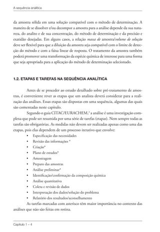 A sequência analítica
Capítulo 1 – 4
da amostra sólida em uma solução compatível com o método de determinação. A
maneira de se dissolver e/ou decompor a amostra para a análise depende da sua natu-
reza, do analito e de sua concentração, do método de determinação e da precisão e
exatidão desejadas. Em alguns casos, a relação massa de amostra/volume de solução
deve ser flexível para que a diluição da amostra seja compatível com o limite de detec-
ção do método e com a faixa linear de resposta. O tratamento da amostra também
poderá promover uma transformação da espécie química de interesse para uma forma
que seja apropriada para a aplicação do método de determinação selecionado.
1.2. ETAPAS E TAREFAS NA SEQUÊNCIA ANALÍTICA
Antes de se proceder ao estudo detalhado sobre pré-tratamento de amos-
tras, é conveniente rever as etapas que um analista deverá considerar para a reali-
zação das análises. Essas etapas são dispostas em uma sequência, algumas das quais
são comentadas neste capítulo.
Segundo o guia CITAC/EURACHEM,3
a análise é uma investigação com-
plexa que pode ser resumida por uma série de tarefas (etapas). Nem sempre todas as
tarefas são obrigatórias. As medidas não devem ser realizadas apenas como uma das
etapas, pois elas dependem de um processo iterativo que envolve:
• 	 Especificação das necessidades
• 	 Revisão das informações *
• 	 Criação*
• 	 Plano de estudos*
• 	 Amostragem
• 	 Preparo das amostras
• 	 Análise preliminar*
• 	 Identificação/confirmação da composição química
• 	 Análise quantitativa
• 	 Coleta e revisão de dados
• 	 Interpretação dos dados/solução do problema
• 	 Relatório dos resultados/aconselhamento
As tarefas marcadas com asterisco têm maior importância no contexto das
análises que não são feitas em rotina.
 