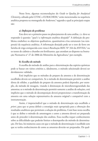 A sequência analítica
Capítulo 1 – 5
Neste livro, algumas recomendações do Guide to Quality for Analytical
Chemistry, editado pelo CITAC e EURACHEM,3
serão mencionadas na sequência
analítica proposta na monografia de Anderson,4
segundo a qual as principais etapas
são:
a) Definição do problema
Este deve ser o primeiro passo no planejamento de uma análise, i.e. deve-se
responder à questão: “qual é a informação analítica desejada?” A definição do pro-
blema estabelece os objetivos qualitativos, quantitativos e/ou estruturais (ou tem-
porais) da sequência analítica. A informação desejada pode ser o teor de ferro em
farinha de trigo enriquecida com vistas à Resolução-RDC N° 344 da ANVISA,5
ou
os teores de cádmio e chumbo em fertilizantes, que atendam ao disposto na Instru-
ção Normativa n° 27 de 2006 do Ministério da Agricultura,6
por exemplo.
b) Escolha do método
A escolha do método de análise para a determinação das espécies químicas
pode se basear em vários critérios e, idealmente, o método selecionado deverá ser
devidamente validado.
Está implícito que os métodos de preparo da amostra e de determinação
escolhidos devem ser compatíveis. Se o método de determinação permitir a análise
direta de sólidos, a qualidade do preparo da amostra poderá depender, por exem-
plo, do método de moagem, visando à diminuição de microheterogeneidade das
amostras; se o método de determinação permitir somente a análise de soluções, está
implícito que o método de decomposição deverá proporcionar a transformação da
amostra em uma solução representativa da amostra original e compatível com a
instrumentação.
Assim, é imprescindível que o método de determinação seja escolhido a
priori, para que se possa definir a estratégia mais apropriada para a obtenção dos
resultados analíticos que permitam a solução do problema. Com base nesta escolha
é que se define o método de amostragem e como a amostra deverá ser preparada
antes de proceder à determinação dos analitos. Essa escolha requer conhecimento
sobre as dificuldades que poderão limitar o desempenho do método de determina-
ção. De fato, há inúmeros casos em que o método de determinação é escolhido sem
que se tenha conhecimento de como as amostras deverão ser preparadas. De qual-
 