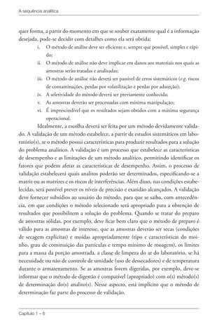 A sequência analítica
Capítulo 1 – 6
quer forma, a partir do momento em que se souber exatamente qual é a informação
desejada, pode-se decidir com detalhes como ela será obtida:
i.	 O método de análise deve ser eficiente e, sempre que possível, simples e rápi-
do;
ii.	 O método de análise não deve implicar em danos aos materiais nos quais as
amostras serão tratadas e analisadas;
iii.	 O método de análise não deverá ser passível de erros sistemáticos (e.g. riscos
de contaminações, perdas por volatilização e perdas por adsorção);
iv.	 A seletividade do método deverá ser previamente conhecida;
v.	 As amostras deverão ser processadas com mínima manipulação;
vi.	 É imprescindível que os resultados sejam obtidos com a máxima segurança
operacional.
Idealmente, a escolha deverá ser feita por um método devidamente valida-
do. A validação de um método estabelece, a partir de estudos sistemáticos em labo-
ratório(s), se o método possui características para produzir resultados para a solução
do problema analítico. A validação é um processo que estabelece as características
de desempenho e as limitações de um método analítico, permitindo identificar os
fatores que podem afetar as características de desempenho. Assim, o processo de
validação estabelecerá quais analitos poderão ser determinados, especificando-se a
matriz ou as matrizes e os riscos de interferências. Além disso, nas condições estabe-
lecidas, será possível prever os níveis de precisão e exatidão alcançados. A validação
deve fornecer subsídios ao usuário do método, para que se saiba, com antecedên-
cia, em que condições o método selecionado será apropriado para a obtenção de
resultados que possibilitem a solução do problema. Quando se tratar do preparo
de amostras sólidas, por exemplo, deve ficar bem claro que o método de preparo é
válido para as amostras de interesse, que as amostras deverão ser secas (condições
de secagem explícitas) e moídas apropriadamente (tipo e características do moi-
nho, grau de cominuição das partículas e tempo mínimo de moagem), os limites
para a massa da porção amostrada, a classe de limpeza do ar do laboratório, se há
necessidade ou não de controle de umidade (uso de dessecadores) e de temperatura
durante o armazenamento. Se as amostras forem digeridas, por exemplo, deve-se
informar que o método de digestão é compatível (apropriado) com o(s) método(s)
de determinação do(s) analito(s). Nesse aspecto, está implícito que o método de
determinação faz parte do processo de validação.
 