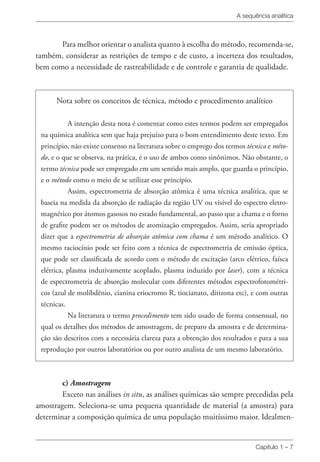 A sequência analítica
Capítulo 1 – 7
Para melhor orientar o analista quanto à escolha do método, recomenda-se,
também, considerar as restrições de tempo e de custo, a incerteza dos resultados,
bem como a necessidade de rastreabilidade e de controle e garantia de qualidade.
Nota sobre os conceitos de técnica, método e procedimento analítico
A intenção desta nota é comentar como estes termos podem ser empregados
na química analítica sem que haja prejuízo para o bom entendimento deste texto. Em
princípio, não existe consenso na literatura sobre o emprego dos termos técnica e méto-
do, e o que se observa, na prática, é o uso de ambos como sinônimos. Não obstante, o
termo técnica pode ser empregado em um sentido mais amplo, que guarda o princípio,
e o método como o meio de se utilizar esse princípio.
Assim, espectrometria de absorção atômica é uma técnica analítica, que se
baseia na medida da absorção de radiação da região UV ou visível do espectro eletro-
magnético por átomos gasosos no estado fundamental, ao passo que a chama e o forno
de grafite podem ser os métodos de atomização empregados. Assim, seria apropriado
dizer que a espectrometria de absorção atômica com chama é um método analítico. O
mesmo raciocínio pode ser feito com a técnica de espectrometria de emissão óptica,
que pode ser classificada de acordo com o método de excitação (arco elétrico, faísca
elétrica, plasma indutivamente acoplado, plasma induzido por laser), com a técnica
de espectrometria de absorção molecular com diferentes métodos espectrofotométri-
cos (azul de molibdênio, cianina eriocromo R, tiocianato, ditizona etc), e com outras
técnicas.
Na literatura o termo procedimento tem sido usado de forma consensual, no
qual os detalhes dos métodos de amostragem, de preparo da amostra e de determina-
ção são descritos com a necessária clareza para a obtenção dos resultados e para a sua
reprodução por outros laboratórios ou por outro analista de um mesmo laboratório.
c) Amostragem
Exceto nas análises in situ, as análises químicas são sempre precedidas pela
amostragem. Seleciona-se uma pequena quantidade de material (a amostra) para
determinar a composição química de uma população muitíssimo maior. Idealmen-
 