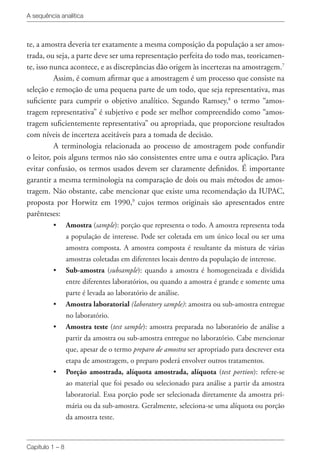 A sequência analítica
Capítulo 1 – 8
te, a amostra deveria ter exatamente a mesma composição da população a ser amos-
trada, ou seja, a parte deve ser uma representação perfeita do todo mas, teoricamen-
te, isso nunca acontece, e as discrepâncias dão origem às incertezas na amostragem.7
Assim, é comum afirmar que a amostragem é um processo que consiste na
seleção e remoção de uma pequena parte de um todo, que seja representativa, mas
suficiente para cumprir o objetivo analítico. Segundo Ramsey,8
o termo “amos-
tragem representativa” é subjetivo e pode ser melhor compreendido como “amos-
tragem suficientemente representativa” ou apropriada, que proporcione resultados
com níveis de incerteza aceitáveis para a tomada de decisão.
A terminologia relacionada ao processo de amostragem pode confundir
o leitor, pois alguns termos não são consistentes entre uma e outra aplicação. Para
evitar confusão, os termos usados devem ser claramente definidos. É importante
garantir a mesma terminologia na comparação de dois ou mais métodos de amos-
tragem. Não obstante, cabe mencionar que existe uma recomendação da IUPAC,
proposta por Horwitz em 1990,9
cujos termos originais são apresentados entre
parênteses:
•	 Amostra (sample): porção que representa o todo. A amostra representa toda
a população de interesse. Pode ser coletada em um único local ou ser uma
amostra composta. A amostra composta é resultante da mistura de várias
amostras coletadas em diferentes locais dentro da população de interesse.
•	 Sub-amostra (subsample): quando a amostra é homogeneizada e dividida
entre diferentes laboratórios, ou quando a amostra é grande e somente uma
parte é levada ao laboratório de análise.
•	 Amostra laboratorial (laboratory sample): amostra ou sub-amostra entregue
no laboratório.
•	 Amostra teste (test sample): amostra preparada no laboratório de análise a
partir da amostra ou sub-amostra entregue no laboratório. Cabe mencionar
que, apesar de o termo preparo de amostra ser apropriado para descrever esta
etapa de amostragem, o preparo poderá envolver outros tratamentos.
•	 Porção amostrada, alíquota amostrada, alíquota (test portion): refere-se
ao material que foi pesado ou selecionado para análise a partir da amostra
laboratorial. Essa porção pode ser selecionada diretamente da amostra pri-
mária ou da sub-amostra. Geralmente, seleciona-se uma alíquota ou porção
da amostra teste.
 