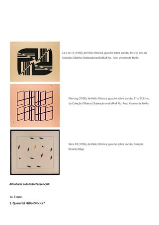 Lá e cá 10 (1958), de Hélio Oiticica, guache sobre cartão, 46 x 57 cm, da
Coleção Gilberto Chateaubriand MAM Rio. Foto Vicente de Mello
Piercing (1958), de Hélio Oiticica, guache sobre cartão, 51 x 57,8 cm,
da Coleção Gilberto Chateaubriand MAM Rio. Foto Vicente de Mello
Sêco 03 (1956), de Hélio Oiticica, guache sobre cartão, Coleção
Ricardo Rêgo
Atividade aula Não Presencial:
1a. Etapa:
1. Quem foi Hélio Oiticica?
 
