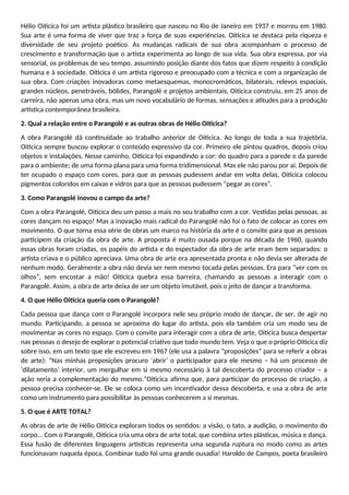Hélio Oiticica foi um artista plástico brasileiro que nasceu no Rio de Janeiro em 1937 e morreu em 1980.
Sua arte é uma forma de viver que traz a força de suas experiências. Oiticica se destaca pela riqueza e
diversidade de seu projeto poético. As mudanças radicais de sua obra acompanham o processo de
crescimento e transformação que o artista experimenta ao longo de sua vida. Sua obra expressa, por via
sensorial, os problemas de seu tempo, assumindo posição diante dos fatos que dizem respeito à condição
humana e à sociedade. Oiticica é um artista rigoroso e preocupado com a técnica e com a organização de
sua obra. Com criações inovadoras como metaesquemas, monocromáticos, bilaterais, relevos espaciais,
grandes núcleos, penetráveis, bólides, Parangolé e projetos ambientais, Oiticica construiu, em 25 anos de
carreira, não apenas uma obra, mas um novo vocabulário de formas, sensações e atitudes para a produção
artística contemporânea brasileira.
2. Qual a relação entre o Parangolé e as outras obras de Hélio Oiticica?
A obra Parangolé dá continuidade ao trabalho anterior de Oiticica. Ao longo de toda a sua trajetória,
Oiticica sempre buscou explorar o conteúdo expressivo da cor. Primeiro ele pintou quadros, depois criou
objetos e instalações. Nesse caminho, Oiticica foi expandindo a cor: do quadro para a parede e da parede
para o ambiente; de uma forma plana para uma forma tridimensional. Mas ele não parou por aí. Depois de
ter ocupado o espaço com cores, para que as pessoas pudessem andar em volta delas, Oiticica colocou
pigmentos coloridos em caixas e vidros para que as pessoas pudessem “pegar as cores”.
3. Como Parangolé inovou o campo da arte?
Com a obra Parangolé, Oiticica deu um passo a mais no seu trabalho com a cor. Vestidas pelas pessoas, as
cores dançam no espaço! Mas a inovação mais radical do Parangolé não foi o fato de colocar as cores em
movimento. O que torna essa série de obras um marco na história da arte é o convite para que as pessoas
participem da criação da obra de arte. A proposta é muito ousada porque na década de 1960, quando
essas obras foram criadas, os papéis do artista e do espectador da obra de arte eram bem separados: o
artista criava e o público apreciava. Uma obra de arte era apresentada pronta e não devia ser alterada de
nenhum modo. Geralmente a obra não devia ser nem mesmo tocada pelas pessoas. Era para “ver com os
olhos”, sem encostar a mão! Oiticica quebra essa barreira, chamando as pessoas a interagir com o
Parangolé. Assim, a obra de arte deixa de ser um objeto imutável, pois o jeito de dançar a transforma.
4. O que Hélio Oiticica queria com o Parangolé?
Cada pessoa que dança com o Parangolé incorpora nele seu próprio modo de dançar, de ser, de agir no
mundo. Participando, a pessoa se aproxima do lugar do artista, pois ela também cria um modo seu de
movimentar as cores no espaço. Com o convite para interagir com a obra de arte, Oiticica busca despertar
nas pessoas o desejo de explorar o potencial criativo que todo mundo tem. Veja o que o próprio Oiticica diz
sobre isso, em um texto que ele escreveu em 1967 (ele usa a palavra “proposições” para se referir a obras
de arte): “Nas minhas proposições procuro ‘abrir’ o participador para ele mesmo – há um processo de
‘dilatamento’ interior, um mergulhar em si mesmo necessário à tal descoberta do processo criador – a
ação seria a complementação do mesmo.”Oiticica afirma que, para participar do processo de criação, a
pessoa precisa conhecer-se. Ele se coloca como um incentivador dessa descoberta, e usa a obra de arte
como um instrumento para possibilitar às pessoas conhecerem a si mesmas.
5. O que é ARTE TOTAL?
As obras de arte de Hélio Oiticica exploram todos os sentidos: a visão, o tato, a audição, o movimento do
corpo... Com o Parangolé, Oiticica cria uma obra de arte total, que combina artes plásticas, música e dança.
Essa fusão de diferentes linguagens artísticas representa uma segunda ruptura no modo como as artes
funcionavam naquela época. Combinar tudo foi uma grande ousadia! Haroldo de Campos, poeta brasileiro
 