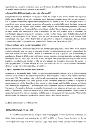 importante, fez o seguinte comentário sobre isso: “O músico da matéria". O artista Hélio Oiticica renunciou
ao quadro, incorporou a dança e criou os ‘Parangolés’.”
6. Em que Hélio Oiticica se inspirou para criar o Parangolé?
Essa grande invenção de Oiticica não surgiu do nada. No campo da arte erudita existia uma separação
rígida: artistas plásticos de um lado, músicos de outro, dançarinos em outro ainda. Mas nas artes populares
não se trabalha desse modo. O próprio Oiticica revela que sua inspiração para criar o Parangolé veio da sua
experiência com o samba, quando ele começou a frequentar os ensaios da Escola de Samba da Mangueira,
no Rio de Janeiro. No trecho a seguir, ele fala sobre o impacto das manifestações populares na ideia de
“arte total” (aqui, ele usa “proposição” com o sentido de criação): “Houve algo que, a meu ver, determinou
de certo modo essa intensificação para a proposição de uma arte coletiva total: a descoberta de
manifestações populares organizadas (escolas de samba, ranchos, frevos, festas de toda ordem, futebol,
feiras), e as espontâneas ou os ‘acasos’ (‘arte das ruas’ ou antiarte surgida ao acaso). Ferreira Gullar
assinalara já, certa vez, o sentido de arte total que possuiriam as escolas de samba onde a dança, o ritmo e
a música vêm unidos indissoluvelmente à exuberância visual da cor, das vestimentas etc.”
7. Quem conhecia a arte popular na década de 1960?
Quando Oiticica usa a expressão “descoberta de manifestações populares”, ele se refere a um processo
muito interessante: o de ver, como se fosse pela primeira vez, alguma coisa que sempre esteve diante dos
olhos mas nunca tinha sido notada. Porque é exatamente isso que se passava com as manifestações
populares na década de 1960: embora estivessem sempre presentes, eram consideradas como algo menor,
sem importância ou valor. Aqui, de novo, a obra Parangolé teve papel inovador no panorama da arte
brasileira: contribuiu para mostrar o valor da arte popular. Ao incorporar elementos do samba – a
participação coletiva, a música, a dança, as cores – na criação de uma obra de arte, Oiticica comemora a
alegria, a energia e a descontração do povo brasileiro.
8. Qual a importância de valorizar a arte popular?
Ao valorizar a arte popular, Hélio Oiticica encontrou muita resistência. O crítico de arte Roberto Pontual
descreve o que aconteceu durante uma apresentação do Parangolé no Museu de Arte Moderna do Rio de
Janeiro em 1967: “Sem qualquer falsa cerimônia, ele carregou para o Museu as capas, os estandartes e as
tendas de seus Parangolés. Mais ainda, quis que os seus convidados da Escola de Samba da Mangueira se
apresentassem no interior do prédio, onde a mostra se estava inaugurando. Proibido, arranjou um jeito de
ir até o fim do que programara. É Gerchman quem conta: ‘Ele entrou pelo museu adentro com o pessoal da
Mangueira, e fomos atrás. Quiseram expulsá-lo, ele respondeu com palavrões, gritando para todo mundo
ouvir: – É isso mesmo, crioulo não entra no MAM, isto é racismo. E foi ficando exaltado. Expulso, ele foi se
apresentar nos jardins, trazendo consigo a multidão que se acotovelava entre os quadros’. ”Assim, Hélio
Oiticica iniciou um movimento que Roberto Pontual chamou “Arte na rua, arte total”.
2a. Etapa: Leitura sobre os Metaesquemas
METAESQUEMAS, 1956-1958
A série Metaesquemas revela o espírito das investigações abstrato-concretas realizadas por
Hélio Oiticica durante sua participação em 1955 e 1956 no Grupo Frente, fundado no Rio de
Janeiro por Ivan Serpa com Aluísio Carvão e Lygia Pape, entre outros. Oiticica havia iniciado seus
 