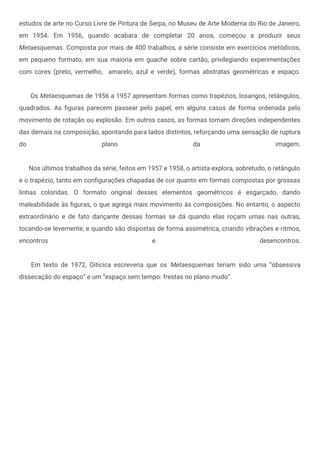 estudos de arte no Curso Livre de Pintura de Serpa, no Museu de Arte Moderna do Rio de Janeiro,
em 1954. Em 1956, quando acabara de completar 20 anos, começou a produzir seus
Metaesquemas. Composta por mais de 400 trabalhos, a série consiste em exercícios metódicos,
em pequeno formato, em sua maioria em guache sobre cartão, privilegiando experimentações
com cores (preto, vermelho, amarelo, azul e verde), formas abstratas geométricas e espaço.
Os Metaesquemas de 1956 a 1957 apresentam formas como trapézios, losangos, retângulos,
quadrados. As figuras parecem passear pelo papel, em alguns casos de forma ordenada pelo
movimento de rotação ou explosão. Em outros casos, as formas tomam direções independentes
das demais na composição, apontando para lados distintos, reforçando uma sensação de ruptura
do plano da imagem.
Nos últimos trabalhos da série, feitos em 1957 e 1958, o artista explora, sobretudo, o retângulo
e o trapézio, tanto em configurações chapadas de cor quanto em formas compostas por grossas
linhas coloridas. O formato original desses elementos geométricos é esgarçado, dando
maleabilidade às figuras, o que agrega mais movimento às composições. No entanto, o aspecto
extraordinário e de fato dançante dessas formas se dá quando elas roçam umas nas outras,
tocando-se levemente, e quando são dispostas de forma assimétrica, criando vibrações e ritmos,
encontros e desencontros.
Em texto de 1972, Oiticica escreveria que os Metaesquemas teriam sido uma “obsessiva
dissecação do espaço” e um “espaço sem tempo: frestas no plano mudo”.
 