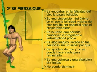 2º SE PIENSA QUE… Es encontrar en la felicidad del otro la propia felicidad Es una disposición del ánimo en el que la felicidad y dicha del otro resulta ser esencial para el propio bienestar Es la unión que permite conservar la integridad e individualidad propia Es algo mágico, invade en las personas sin un saber por qué Se apodera de uno y no se puede hacer nada para remediarlo Es una química y una atracción sin límites No puede disminuir 