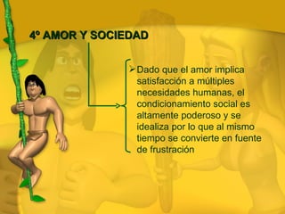 Dado que el amor implica satisfacción a múltiples necesidades humanas, el condicionamiento social es altamente poderoso y se idealiza por lo que al mismo tiempo se convierte en fuente de frustración 4º AMOR Y SOCIEDAD 