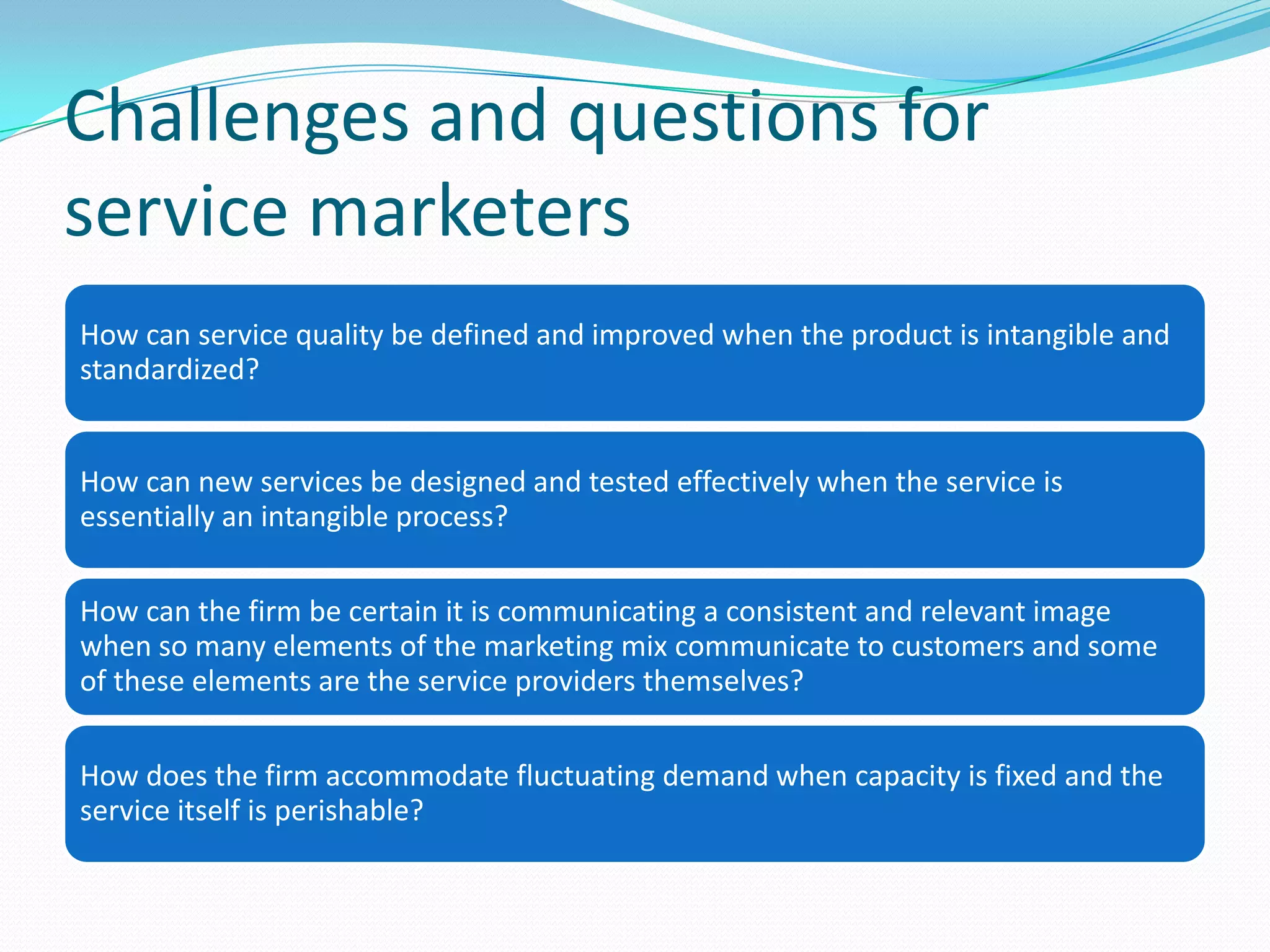 Challenges and questions for
service marketers
How can service quality be defined and improved when the product is intangible and
standardized?


How can new services be designed and tested effectively when the service is
essentially an intangible process?

How can the firm be certain it is communicating a consistent and relevant image
when so many elements of the marketing mix communicate to customers and some
of these elements are the service providers themselves?

How does the firm accommodate fluctuating demand when capacity is fixed and the
service itself is perishable?
 