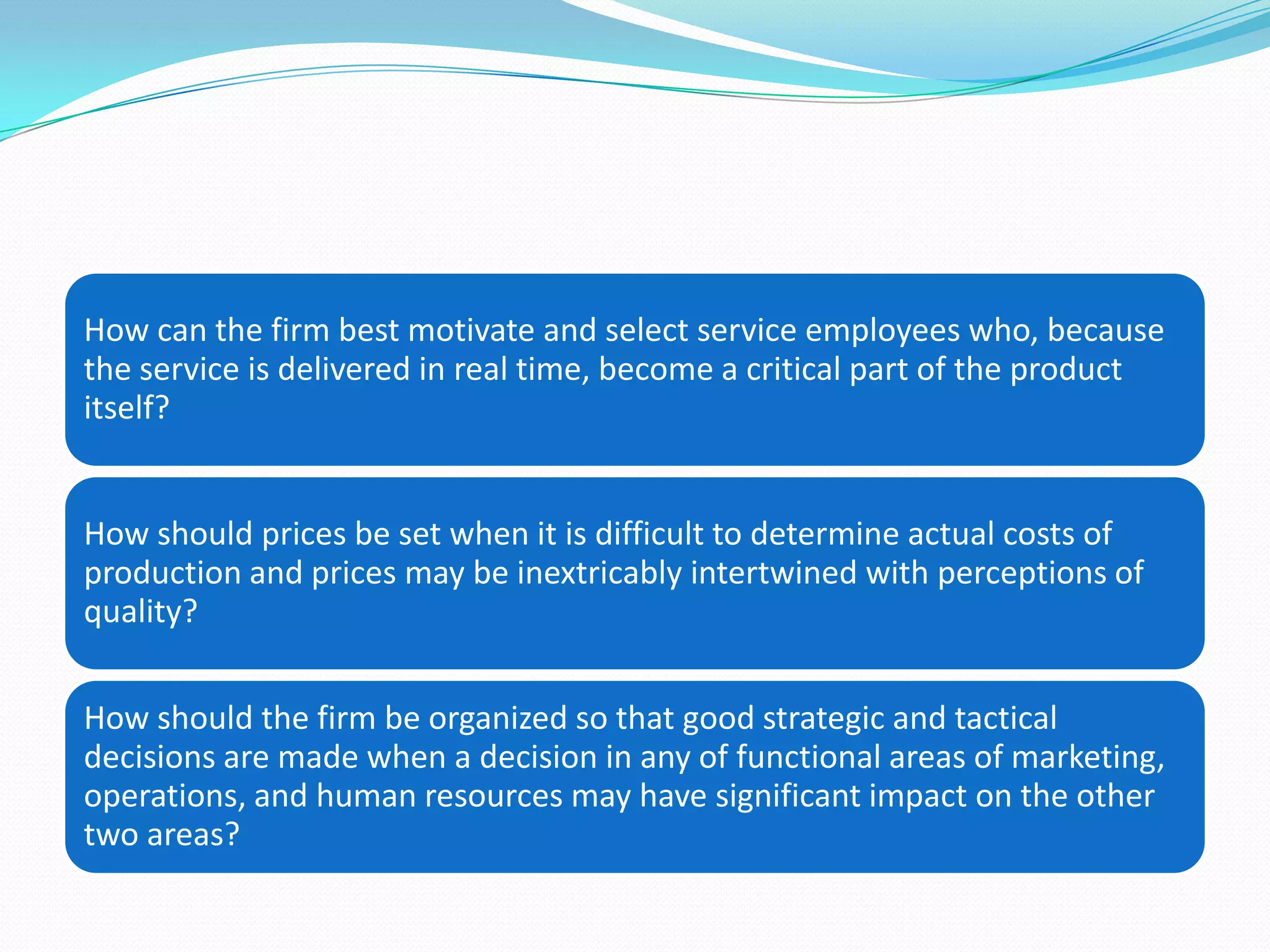 How can the firm best motivate and select service employees who, because
the service is delivered in real time, become a critical part of the product
itself?


How should prices be set when it is difficult to determine actual costs of
production and prices may be inextricably intertwined with perceptions of
quality?


How should the firm be organized so that good strategic and tactical
decisions are made when a decision in any of functional areas of marketing,
operations, and human resources may have significant impact on the other
two areas?
 