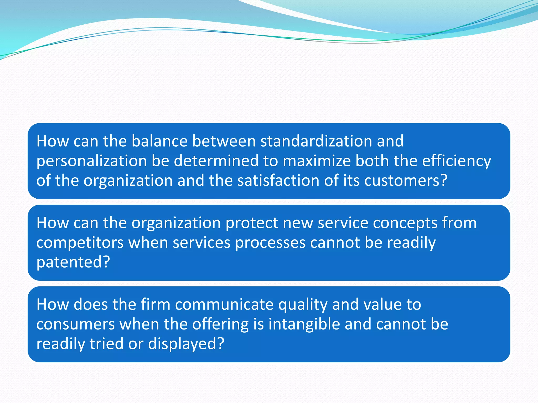 How can the balance between standardization and
personalization be determined to maximize both the efficiency
of the organization and the satisfaction of its customers?

How can the organization protect new service concepts from
competitors when services processes cannot be readily
patented?

How does the firm communicate quality and value to
consumers when the offering is intangible and cannot be
readily tried or displayed?
 