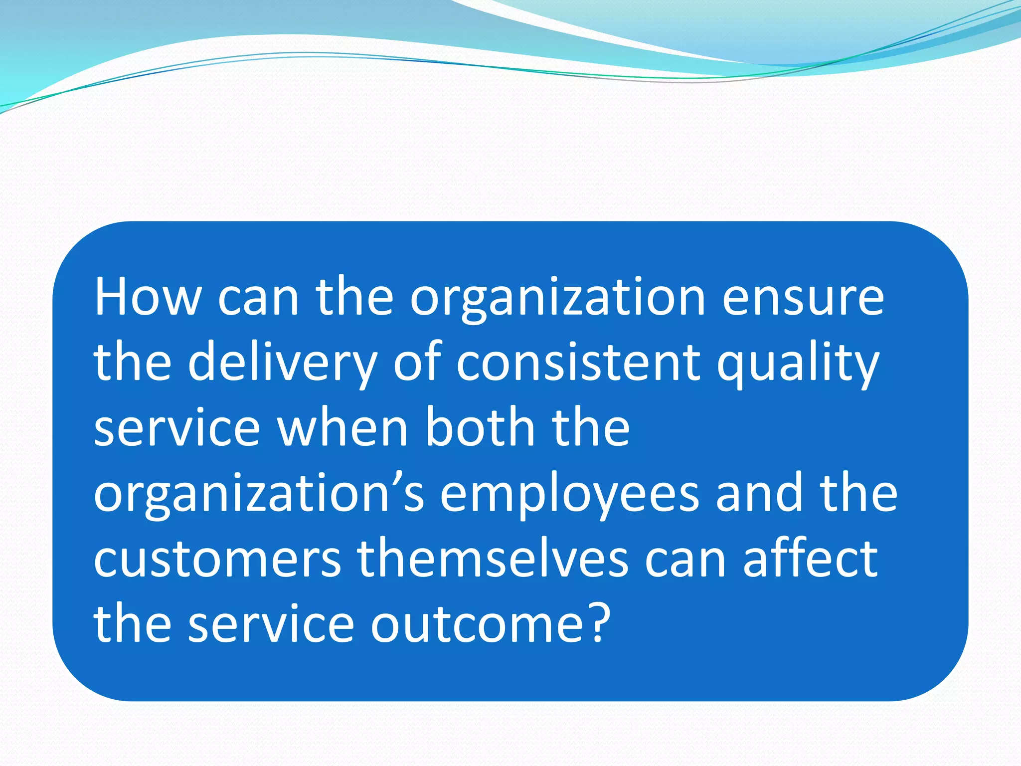 How can the organization ensure
the delivery of consistent quality
service when both the
organization’s employees and the
customers themselves can affect
the service outcome?
 