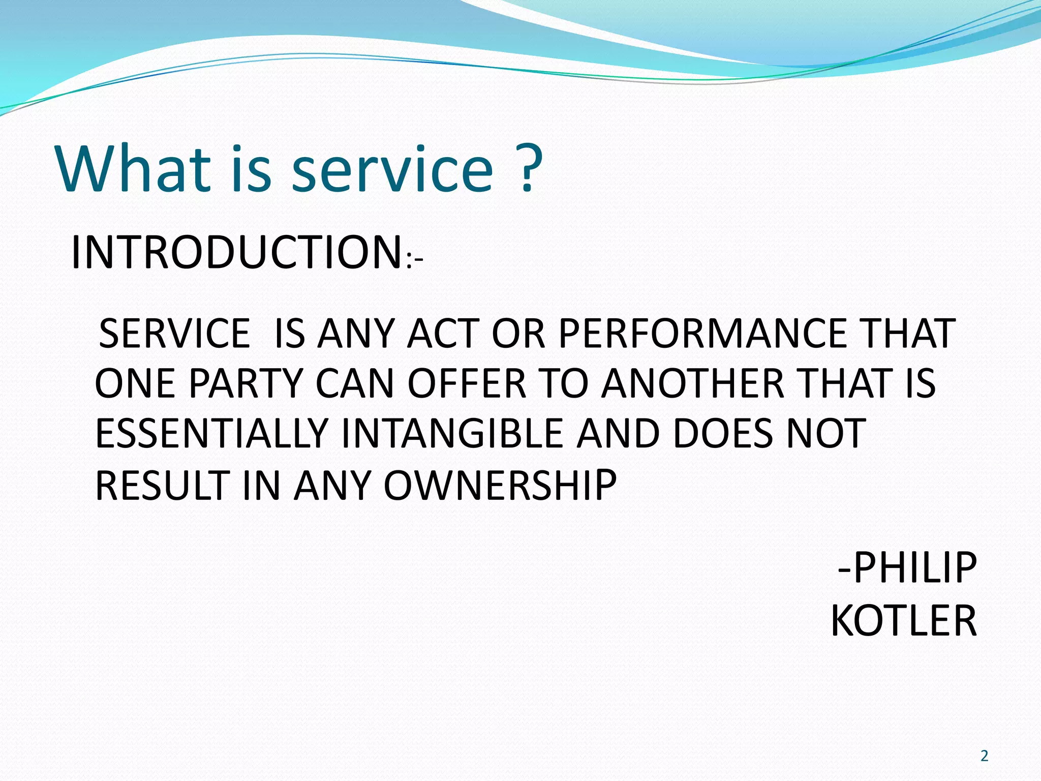 What is service ?
INTRODUCTION:-
 SERVICE IS ANY ACT OR PERFORMANCE THAT
 ONE PARTY CAN OFFER TO ANOTHER THAT IS
 ESSENTIALLY INTANGIBLE AND DOES NOT
 RESULT IN ANY OWNERSHIP
                                 -PHILIP
                                 KOTLER

                                           2
 