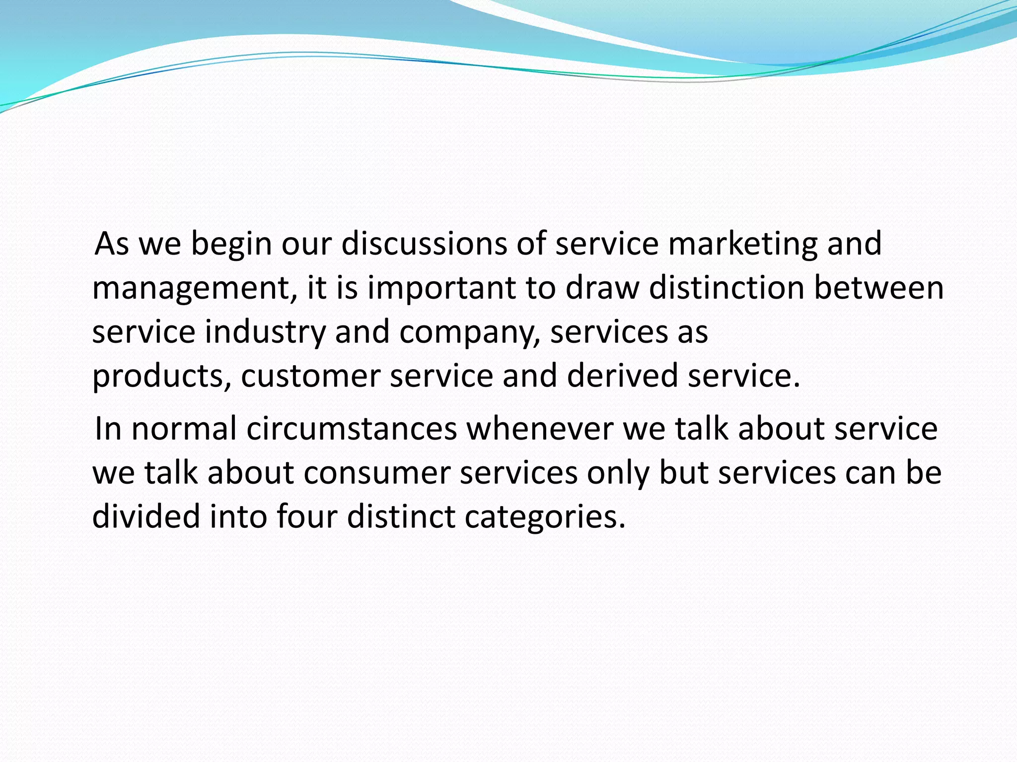 As we begin our discussions of service marketing and
management, it is important to draw distinction between
service industry and company, services as
products, customer service and derived service.
In normal circumstances whenever we talk about service
we talk about consumer services only but services can be
divided into four distinct categories.
 