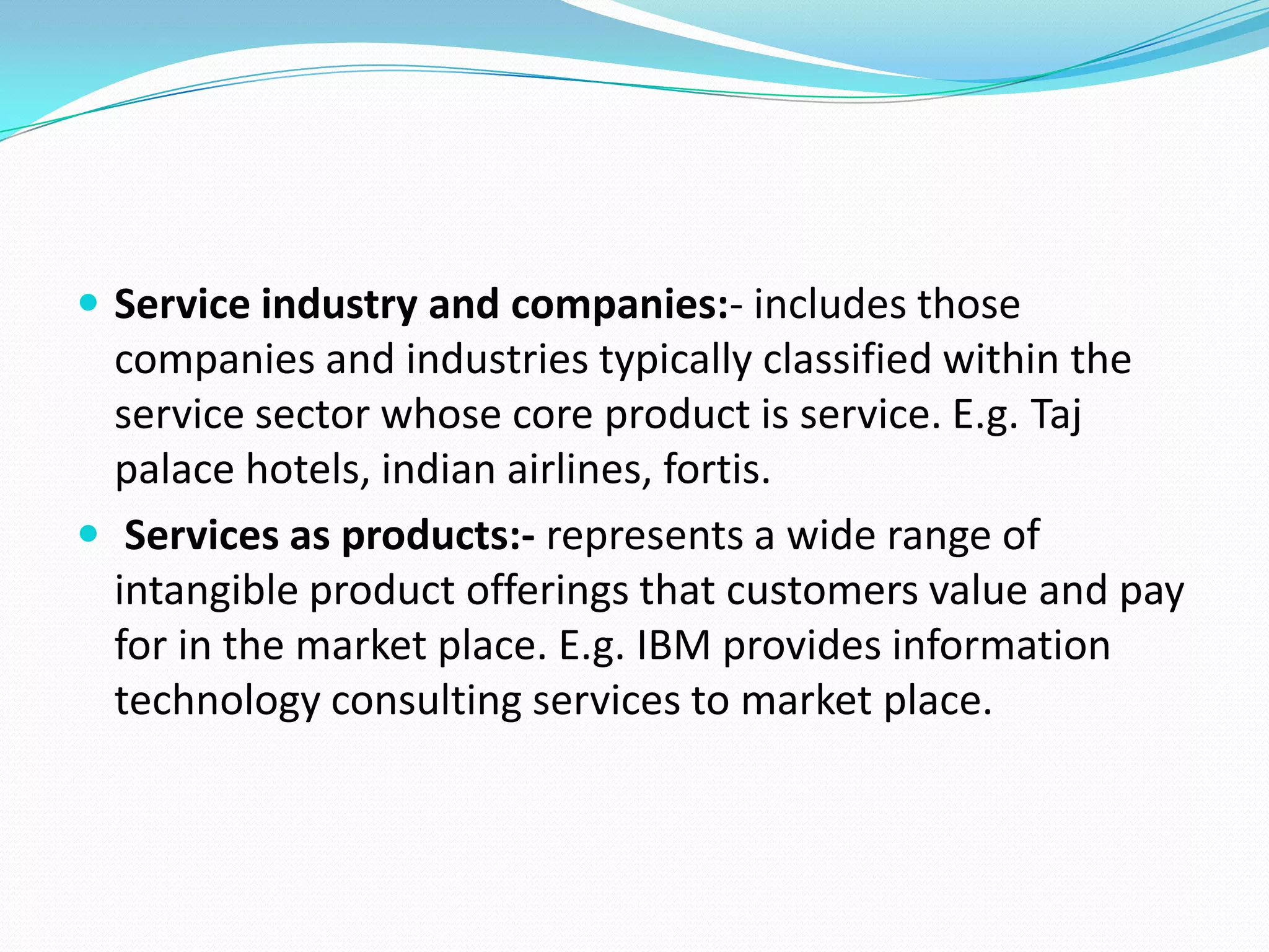  Service industry and companies:- includes those
  companies and industries typically classified within the
  service sector whose core product is service. E.g. Taj
  palace hotels, indian airlines, fortis.
 Services as products:- represents a wide range of
  intangible product offerings that customers value and pay
  for in the market place. E.g. IBM provides information
  technology consulting services to market place.
 