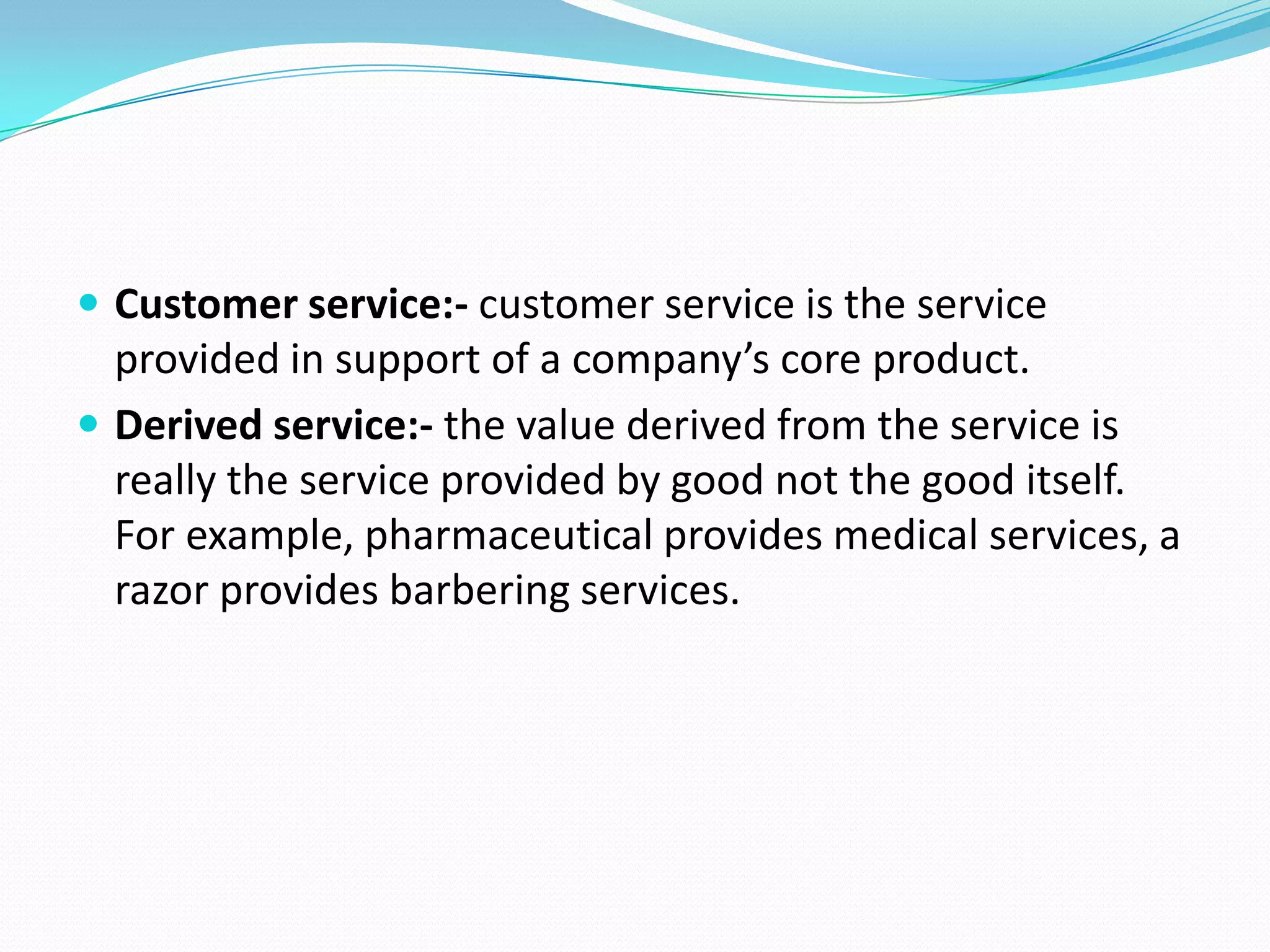  Customer service:- customer service is the service
  provided in support of a company’s core product.
 Derived service:- the value derived from the service is
  really the service provided by good not the good itself.
  For example, pharmaceutical provides medical services, a
  razor provides barbering services.
 