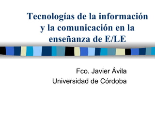 Tecnologías de la información y la comunicación en la enseñanza de E/LE Fco. Javier Ávila Universidad de Córdoba 