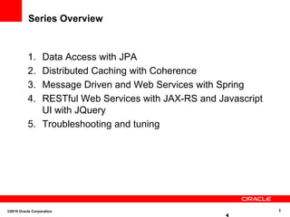 Series Overview Data Access with JPA Distributed Caching with Coherence Message Driven and Web Services with Spring RESTful Web Services with JAX-RS and Javascript UI with JQuery Troubleshooting and tuning ©2010 Oracle Corporation  1 