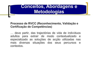Conceitos, Abordagens e Metodologias Processo de RVCC (Reconhecimento, Validação e Certificação de Competências) …  deve partir, das trajectórias de vida de indivíduos adultos para extrair de modo contextualizado e especializado as soluções de acção utilizadas nas mais diversas situações dos seus percursos e contextos. 