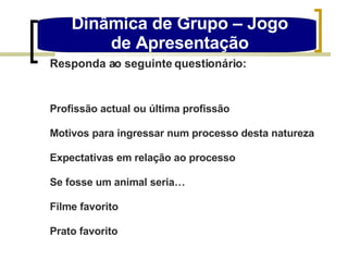 Dinâmica de Grupo – Jogo de Apresentação Responda ao seguinte questionário: Profissão actual ou última profissão Motivos para ingressar num processo desta natureza Expectativas em relação ao processo Se fosse um animal seria… Filme favorito Prato favorito 