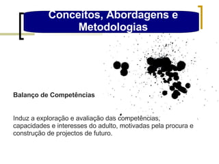 Conceitos, Abordagens e Metodologias Balanço de Competências Induz a exploração e avaliação das competências, capacidades e interesses do adulto, motivadas pela procura e construção de projectos de futuro. 