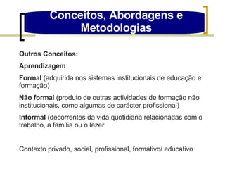 Outros Conceitos: Aprendizagem Formal  (adquirida nos sistemas institucionais de educação e formação) Não formal  (produto de outras actividades de formação não institucionais, como algumas de carácter profissional)  Informal  (decorrentes da vida quotidiana relacionadas com o trabalho, a família ou o lazer Contexto privado, social, profissional, formativo/ educativo Conceitos, Abordagens e Metodologias 