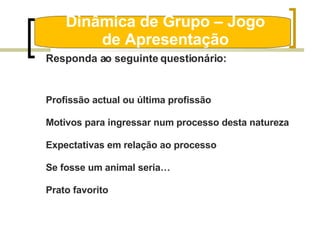 Dinâmica de Grupo – Jogo de Apresentação Responda ao seguinte questionário: Profissão actual ou última profissão Motivos para ingressar num processo desta natureza Expectativas em relação ao processo Se fosse um animal seria… Prato favorito 