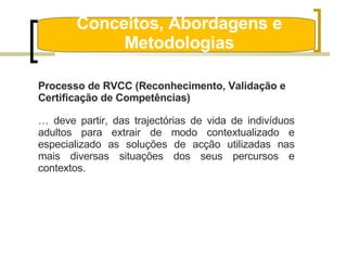 Conceitos, Abordagens e Metodologias Processo de RVCC (Reconhecimento, Validação e Certificação de Competências) …  deve partir, das trajectórias de vida de indivíduos adultos para extrair de modo contextualizado e especializado as soluções de acção utilizadas nas mais diversas situações dos seus percursos e contextos. 