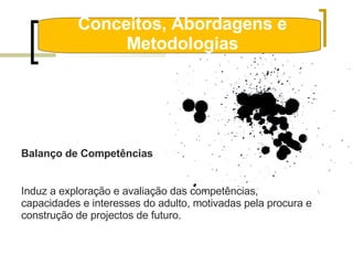 Conceitos, Abordagens e Metodologias Balanço de Competências Induz a exploração e avaliação das competências, capacidades e interesses do adulto, motivadas pela procura e construção de projectos de futuro. 