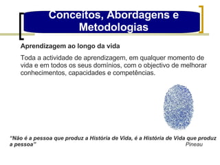 Conceitos, Abordagens e Metodologias Aprendizagem ao longo da vida Toda a actividade de aprendizagem, em qualquer momento de vida e em todos os seus domínios, com o objectivo de melhorar conhecimentos, capacidades e competências. “ Não é a pessoa que produz a História de Vida, é a História de Vida que produz a pessoa”   Pineau 