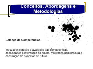 Conceitos, Abordagens e Metodologias Balanço de Competências Induz a exploração e avaliação das competências, capacidades e interesses do adulto, motivadas pela procura e construção de projectos de futuro. 