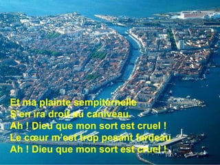 Et ma plainte sempiternelle S’en ira droit au caniveau. Ah ! Dieu que mon sort est cruel !  Le cœur m’est trop pesant fardeau Ah ! Dieu que mon sort est cruel !  