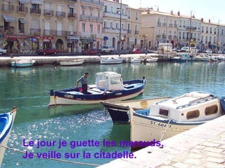 Le jour je guette les marauds, Je veille sur la citadelle.  