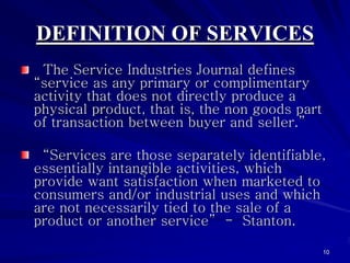 DEFINITION OF SERVICES
 The Service Industries Journal defines
“service as any primary or complimentary
activity that does not directly produce a
physical product, that is, the non goods part
of transaction between buyer and seller.”

 “Services are those separately identifiable,
essentially intangible activities, which
provide want satisfaction when marketed to
consumers and/or industrial uses and which
are not necessarily tied to the sale of a
product or another service” - Stanton.

                                                10
 