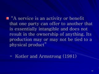 “A service is an activity or benefit
that one party can offer to another that
is essentially intangible and does not
result in the ownership of anything. Its
production may or may not be tied to a
physical product”

- Kotler and Armstrong (1981)


                                       11
 