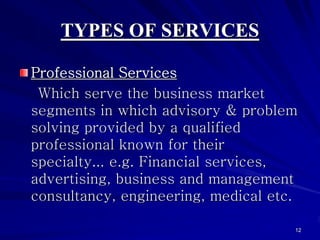 TYPES OF SERVICES

Professional Services
 Which serve the business market
segments in which advisory & problem
solving provided by a qualified
professional known for their
specialty... e.g. Financial services,
advertising, business and management
consultancy, engineering, medical etc.

                                     12
 