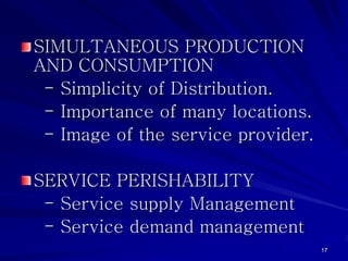 SIMULTANEOUS PRODUCTION
AND CONSUMPTION
 - Simplicity of Distribution.
 - Importance of many locations.
 - Image of the service provider.

SERVICE PERISHABILITY
 - Service supply Management
 - Service demand management
                                    17
 
