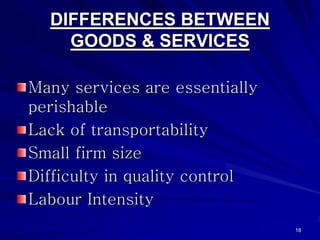 DIFFERENCES BETWEEN
    GOODS & SERVICES

Many services are essentially
perishable
Lack of transportability
Small firm size
Difficulty in quality control
Labour Intensity
                                18
 