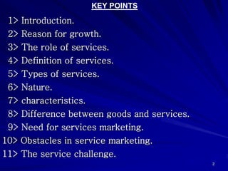 KEY POINTS
 1> Introduction.
 2> Reason for growth.
 3> The role of services.
 4> Definition of services.
 5> Types of services.
 6> Nature.
 7> characteristics.
 8> Difference between goods and services.
 9> Need for services marketing.
10> Obstacles in service marketing.
11> The service challenge.
                                             2
 