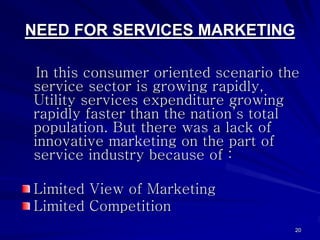 NEED FOR SERVICES MARKETING

 In this consumer oriented scenario the
service sector is growing rapidly,
Utility services expenditure growing
rapidly faster than the nation’s total
population. But there was a lack of
innovative marketing on the part of
service industry because of :

Limited View of Marketing
Limited Competition
                                      20
 
