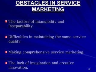 OBSTACLES IN SERVICE
        MARKETING

The factors of Intangibility and
Inseparability.

Difficulties in maintaining the same service
quality.

Making comprehensive service marketing.

The lack of imagination and creative
innovation.                                    22
 