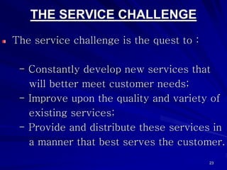 THE SERVICE CHALLENGE
The service challenge is the quest to :

 - Constantly develop new services that
   will better meet customer needs;
 - Improve upon the quality and variety of
   existing services;
 - Provide and distribute these services in
   a manner that best serves the customer.
                                          23
 
