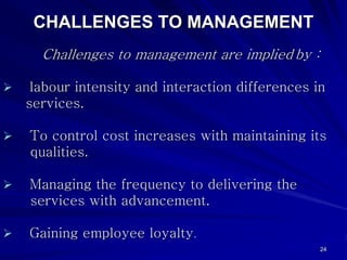 CHALLENGES TO MANAGEMENT
  Challenges to management are implied by :

 labour intensity and interaction differences in
services.

To control cost increases with maintaining its
qualities.

Managing the frequency to delivering the
services with advancement.

Gaining employee loyalty.
                                               24
 