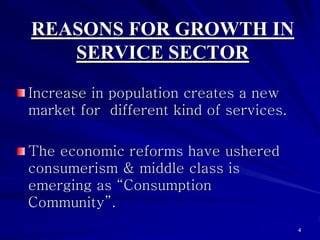 REASONS FOR GROWTH IN
   SERVICE SECTOR
Increase in population creates a new
market for different kind of services.

The economic reforms have ushered
consumerism & middle class is
emerging as “Consumption
Community”.
                                         4
 