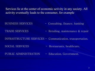Services lie at the center of economic activity in any society. All
activity eventually leads to the consumer, for example


BUSINESS SERVICES               - Consulting, finance, banking

TRADE SERVICES                  - Retailing, maintenance & repair

INFRASTRUCTURE SERVICES - Communication, transportation.

SOCIAL SERVICES                 - Restaurants, healthcare.

PUBLIC ADMINISTRATION           - Education, Government.




                                                                      7
 