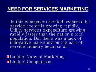 NEED FOR SERVICES MARKETING

 In this consumer oriented scenario the
service sector is growing rapidly,
Utility services e...