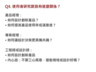 Q4. 使用者研究跟我有甚麼關係？

產品經理：
• 如何設計創新產品？
• 如何提高產品使用率或滿意度？

專案經理：
• 如何讓設計決策更具備共識？

工程師或設計師：
• 如何設計創新產品
• 內心話：不要三心兩意，變動規格或設計好嗎？
 
