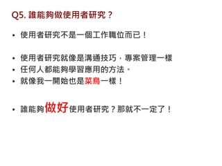Q5. 誰能夠做使用者研究？

• 使用者研究不是一個工作職位而已！

• 使用者研究就像是溝通技巧，專案管理一樣
• 任何人都能夠學習應用的方法。
• 就像我一開始也是菜鳥一樣！


• 誰能夠做好使用者研究？那就不一定了！
 