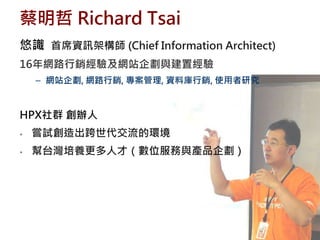 蔡明哲 Richard Tsai
悠識 首席資訊架構師 (Chief Information Architect)
16年網路行銷經驗及網站企劃與建置經驗
    – 網站企劃, 網路行銷, 專案管理, 資料庫行銷, 使用者研究


HPX社群 創辦人
•   嘗試創造出跨世代交流的環境
•   幫台灣培養更多人才（數位服務與產品企劃）
 